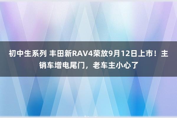 初中生系列 丰田新RAV4荣放9月12日上市！主销车增电尾门，老车主小心了