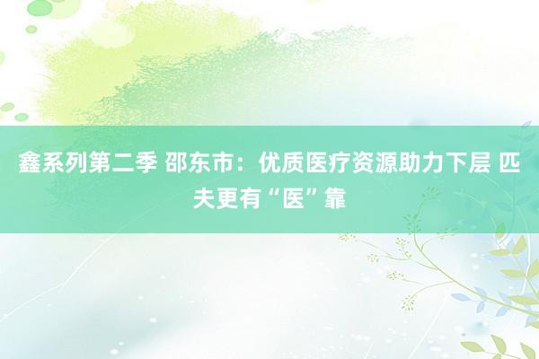 鑫系列第二季 邵东市：优质医疗资源助力下层 匹夫更有“医”靠