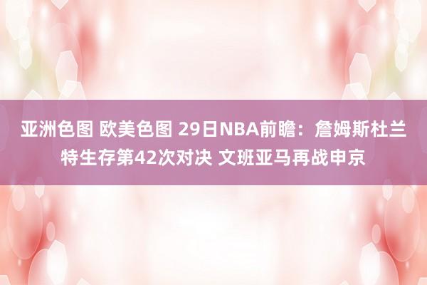 亚洲色图 欧美色图 29日NBA前瞻：詹姆斯杜兰特生存第42次对决 文班亚马再战申京