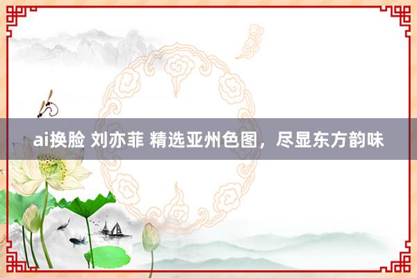 ai换脸 刘亦菲 精选亚州色图，尽显东方韵味