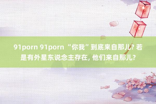 91porn 91porn “你我”到底来自那儿? 若是有外星东说念主存在， 他们来自那儿?