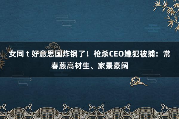 女同 t 好意思国炸锅了！枪杀CEO嫌犯被捕：常春藤高材生、家景豪阔