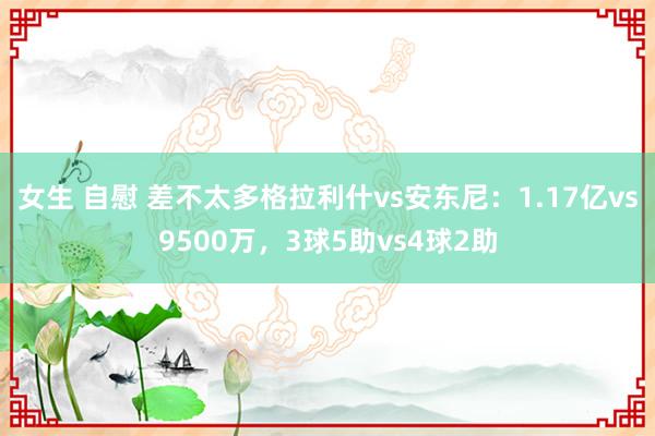 女生 自慰 差不太多格拉利什vs安东尼：1.17亿vs9500万，3球5助vs4球2助